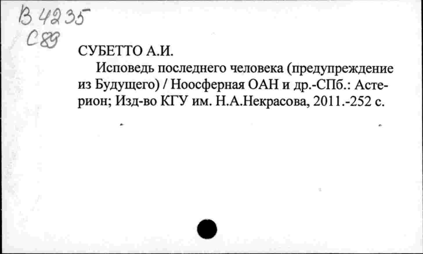 ﻿4^35
СУБЕТТО А.И.
Исповедь последнего человека (предупреждение из Будущего) / Ноосферная ОАН и др.-СПб.: Асте-рион; Изд-во КГУ им. Н.А.Некрасова, 2011.-252 с.